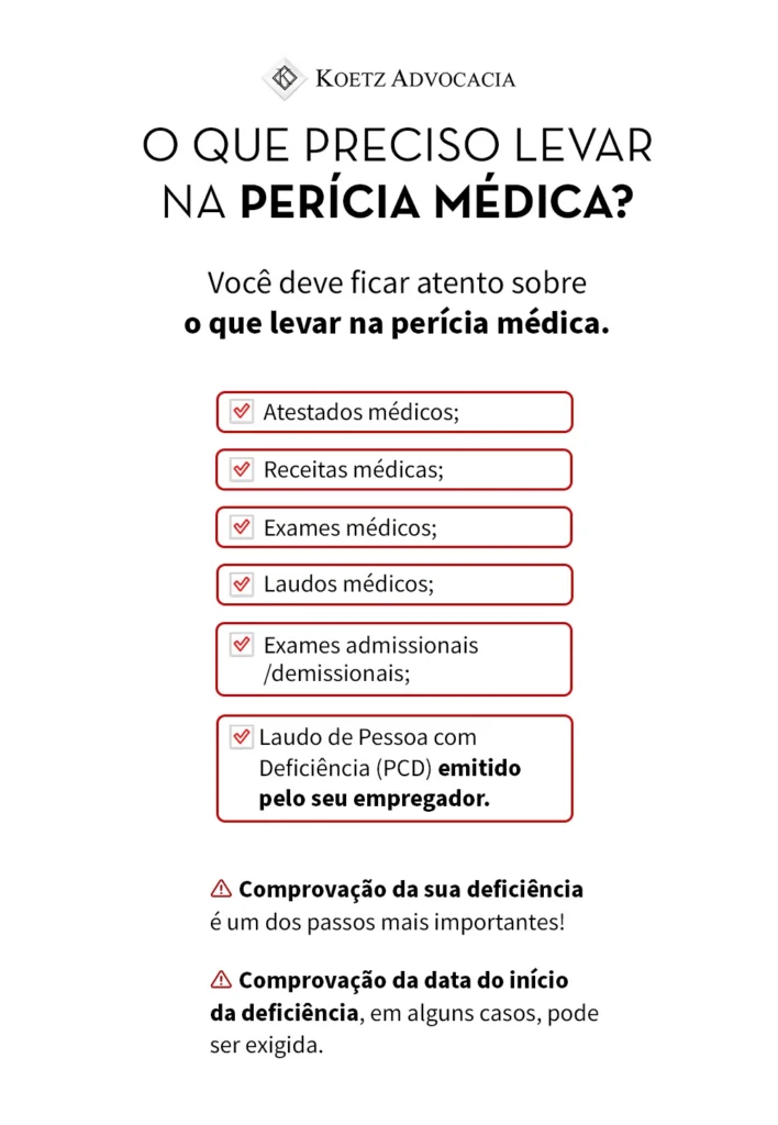 A imagem apresenta uma lista do que você precisa levar na perícia médica, já que é importante ficar atento sobre o que levar na perícia. Os principais documentos são: Atestados médicos; Receitas médicas; Exames médicos; Laudos médicos; Exames admissionais/demissionais; Laudo de Pessoa com Deficiência (PCD) emitido pelo seu empregador. CUIDADO: a comprovação da sua deficiência é um dos passos mais importantes! E a comprovação da data do início da deficiência, em alguns casos, pode ser exigida.