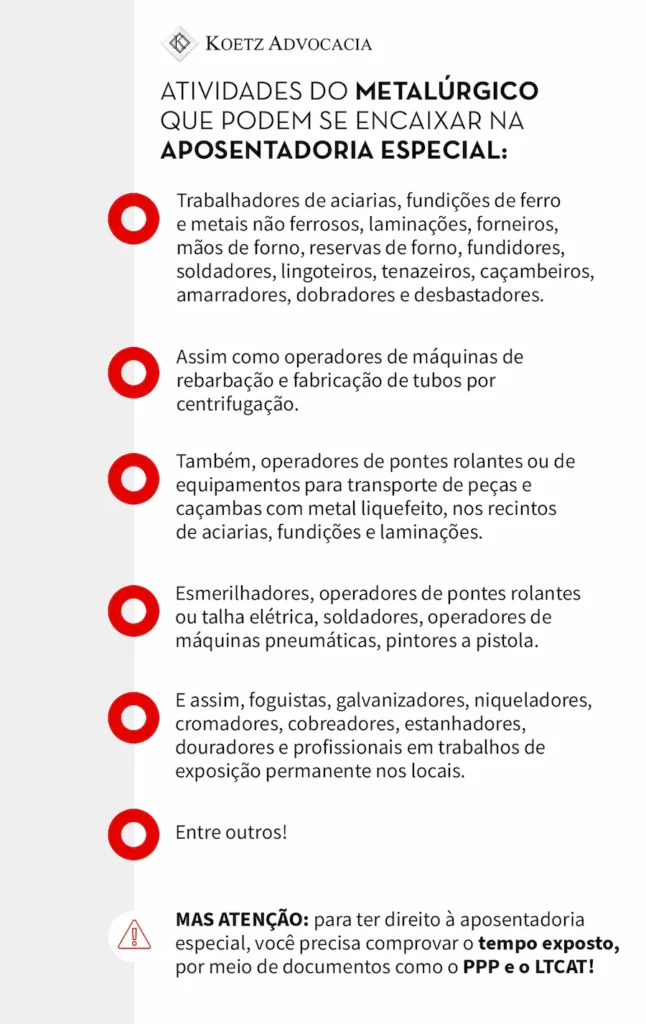 A imagem mostra atividades do metalúrgico que podem se encaixar na aposentadoria especial: Trabalhadores de aciarias, fundições de ferro e metais não ferrosos, laminações, forneiros, mãos de forno, reservas de forno, fundidores, soldadores, lingoteiros, tenazeiros, caçambeiros, amarradores, dobradores e desbastadores. Assim como operadores de máquinas de rebarbação e fabricação de tubos por centrifugação. Também, operadores de pontes rolantes ou de equipamentos para transporte de peças e caçambas com metal liquefeito, nos recintos de aciarias, fundições e laminações. Esmerilhadores, operadores de pontes rolantes ou talha elétrica, soldadores, operadores de máquinas pneumáticas, pintores a pistola. E assim, foguistas, galvanizadores, niqueladores, cromadores, cobreadores, estanhadores, douradores e profissionais em trabalhos de exposição permanente nos locais. Entre outros! MAS ATENÇÃO: para ter direito à aposentadoria especial, você precisa comprovar o tempo exposto aos agentes nocivos de insalubridade, por meio de documentos corretos, o PPP e o LTCAT!